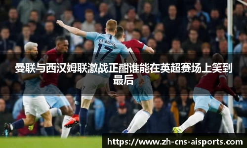 曼联与西汉姆联激战正酣谁能在英超赛场上笑到最后